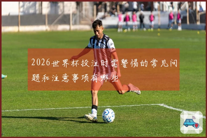 2026世界杯投注时需警惕的常见问题和注意事项有哪些